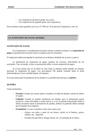 Gestión Contabilidad / Plan General Contable
PAG. 234
- Las cooperativas de primer grado: tres socios.
- Las cooperativas de segundo grado: dos cooperativas.
Estos mínimos están regulados en la Ley 27/1999, de 16 de julio de Cooperativas. (Art. 8).
SUSPENSIÓN DE PAGOS
Es el empresario o sociedad quien la puede solicitar a primera instancia. La suspensión de
pagos no puede promoverse por el juez ni tampoco por los acreedores.
El empresario deberá acompañar la solicitud con un balance detallado de su activo y pasivo.
La declaración de suspensión de pagos, paraliza las acciones, individuales de los
acreedores. Tras su estudio, el juez se pronunciará sobre si existe suspensión de pagos.
Si el juez piensa que en un plazo no muy largo la empresa podrá liquidar sus deudas,
decretará la suspensión de pagos. Los proveedores NO podrán reclamar hasta la fecha
determinada por el juez cantidad alguna a la empresa.
Si el juez piensa que la liquidación de las deudas no es posible decretará que es quiebra.
QUIEBRA
Clases de Quiebra:
- Fortuita: Cuando, por causas ajenas o causales, no todas las deudas, a pesar de reducir
el capital.
- Culpable: Cuando no pueden satisfacerse las deudas, pero se demuestran gastos
excesivos, ventas efectuadas a menor precio o, si en el período transcurrido desde el
último inventario hasta la declaración de quiebra, debiera el quebrado doble cantidad
que la liquidez de la empresa.
- Fraudulenta : La que se produce, entre otras causas, por:
- Alzarse con todos o parte de sus bienes, incluir en el balance, gastos,
créditos, etc., supuestos.
- No haber llevado libros. Rasgar, borrar, etc. el contenido de los libros.
6.5. SUSPENSIÓN DE PAGOS. QUIEBRA
 