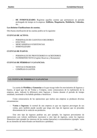 Gestión Contabilidad General
PAG. 24
- DE INMOVILIZADO: Registran aquellas cuentas que permanecen un periodo
prolongado de tiempo en la empresa: Edificios, Maquinaria, Mobiliario, Vehículos,
etc...
Las distintas Clasificaciones de cuentas.
Otra buena clasificación de las cuentas podría ser la siguiente:
CUENTAS DE ACTIVO:
- PERSONALES DE CLIENTES O DEUDORES
- EFECTIVO
- MERCADERÍAS O EXISTENCIAS
- INMOVILIZADO
CUENTAS DE PASIVO:
- PERSONALES DE PROVEEDORES O ACREEDORES
- PATRIMONIO NETO (Capital, Reservas y Remanente)
CUENTAS DE PÉRDIDAS Y GANANCIAS:
- VENTAS O INGRESOS
- COMPRAS O GASTOS
La cuenta de Pérdidas y Ganancias es la que recoge todos los movimientos de Ingresos y
Gastos, al igual que los de Ventas y Compras, como consecuencia de la explotación de la
empresa, pues, indicará la diferencia entre Ingresos y Gastos durante el periodo de tiempo
estudiado, mostrando si ha habido pérdidas o beneficios.
Como consecuencia de las operaciones que realiza una empresa se producen diversas
circunstancias:
- Ventas o Ingresos: lo normal de una empresa es que sus ingresos provengan de sus
ventas, pero también puede suceder que tenga otro tipo de ingresos que no procedan
directamente de la venta de sus productos.
Este otro tipo de ingresos podrían ser, por ejemplo, los ingresos provenientes de
operaciones con valores mobiliarios (acciones) u otro tipo de ingresos, como los ingresos
financieros (por ejemplo los intereses de las cuentas bancarias) o extraordinarios (ejemplo: venta
de un elemento de inmovilizado con beneficios o pérdidas).
3.2. CUENTA DE PERDIDAS Y GANANCIAS
 