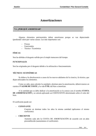 Gestión Contabilidad / Plan General Contable
PAG. 241
Amortizaciones
Algunos elementos patrimoniales deben amortizarse porque se van depreciando
(perdiendo valor) por varias causas. Las más importantes son:
- Físicas
- Funcionales
- Técnico / Económica
FÍSICAS
Son las debidas al desgaste sufrido por el simple transcurso del tiempo.
FUNCIONALES
Son las originadas por el desgaste debido a la utilización o funcionamiento.
TÉCNICO / ECONÓMICAS
Se deben a la obsolescencia a causa de los nuevos adelantos de la ciencia y la técnica, que
dejan anticuados los elementos.
Como ya sabe, para calcular la cantidad a destinar para la amortización, deberá tenerse en
cuenta el VALOR DE COSTE y la vida ÚTIL del bien a amortizar.
A la cantidad que se debe dedicar a la amortización se la conoce con el nombre CUOTA
DE AMORTIZACIÓN y se calcula aplicando un COEFICIENTE determinado sobre el valor del
bien.
El coeficiente puede ser:
- CONSTANTE
Consiste en destinar todos los años la misma cantidad (aplicamos el mismo
coeficiente).
- CRECIENTE
Aumenta cada año la CUOTA DE AMORTIZACIÓN de acuerdo con un plan
preestablecido (aumentamos el coeficiente).
7.1. ¿POR QUÉ AMORTIZAR?
 