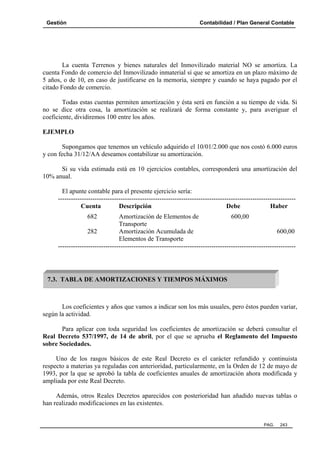 Gestión Contabilidad / Plan General Contable
PAG. 243
La cuenta Terrenos y bienes naturales del Inmovilizado material NO se amortiza. La
cuenta Fondo de comercio del Inmovilizado inmaterial sí que se amortiza en un plazo máximo de
5 años, o de 10, en caso de justificarse en la memoria, siempre y cuando se haya pagado por el
citado Fondo de comercio.
Todas estas cuentas permiten amortización y ésta será en función a su tiempo de vida. Si
no se dice otra cosa, la amortización se realizará de forma constante y, para averiguar el
coeficiente, dividiremos 100 entre los años.
EJEMPLO
Supongamos que tenemos un vehículo adquirido el 10/01/2.000 que nos costó 6.000 euros
y con fecha 31/12/AA deseamos contabilizar su amortización.
Si su vida estimada está en 10 ejercicios contables, corresponderá una amortización del
10% anual.
El apunte contable para el presente ejercicio sería:
--------------------------------------------------------------------------------------------------------------
Cuenta Descripción Debe Haber
682 Amortización de Elementos de 600,00
Transporte
282 Amortización Acumulada de 600,00
Elementos de Transporte
--------------------------------------------------------------------------------------------------------------
Los coeficientes y años que vamos a indicar son los más usuales, pero éstos pueden variar,
según la actividad.
Para aplicar con toda seguridad los coeficientes de amortización se deberá consultar el
Real Decreto 537/1997, de 14 de abril, por el que se aprueba el Reglamento del Impuesto
sobre Sociedades.
Uno de los rasgos básicos de este Real Decreto es el carácter refundido y continuista
respecto a materias ya reguladas con anterioridad, particularmente, en la Orden de 12 de mayo de
1993, por la que se aprobó la tabla de coeficientes anuales de amortización ahora modificada y
ampliada por este Real Decreto.
Además, otros Reales Decretos aparecidos con posterioridad han añadido nuevas tablas o
han realizado modificaciones en las existentes.
7.3. TABLA DE AMORTIZACIONES Y TIEMPOS MÁXIMOS
 