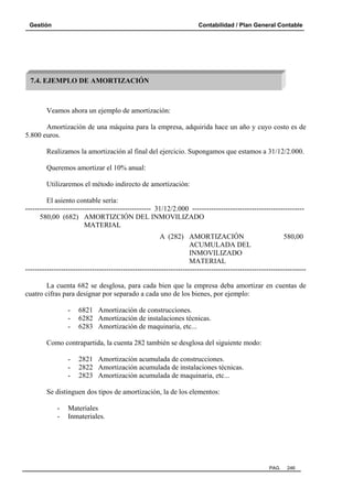 Gestión Contabilidad / Plan General Contable
PAG. 246
Veamos ahora un ejemplo de amortización:
Amortización de una máquina para la empresa, adquirida hace un año y cuyo costo es de
5.800 euros.
Realizamos la amortización al final del ejercicio. Supongamos que estamos a 31/12/2.000.
Queremos amortizar el 10% anual:
Utilizaremos el método indirecto de amortización:
El asiento contable sería:
----------------------------------------------------- 31/12/2.000 -----------------------------------------------
580,00 (682) AMORTIZCIÓN DEL INMOVILIZADO
MATERIAL
A (282) AMORTIZACIÓN 580,00
ACUMULADA DEL
INMOVILIZADO
MATERIAL
----------------------------------------------------------------------------------------------------------------------
La cuenta 682 se desglosa, para cada bien que la empresa deba amortizar en cuentas de
cuatro cifras para designar por separado a cada uno de los bienes, por ejemplo:
- 6821 Amortización de construcciones.
- 6282 Amortización de instalaciones técnicas.
- 6283 Amortización de maquinaria, etc...
Como contrapartida, la cuenta 282 también se desglosa del siguiente modo:
- 2821 Amortización acumulada de construcciones.
- 2822 Amortización acumulada de instalaciones técnicas.
- 2823 Amortización acumulada de maquinaria, etc...
Se distinguen dos tipos de amortización, la de los elementos:
- Materiales
- Inmateriales.
7.4. EJEMPLO DE AMORTIZACIÓN
 