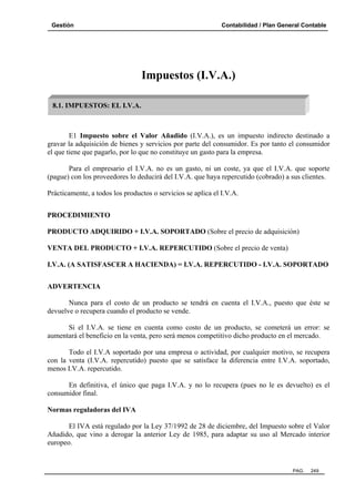 Gestión Contabilidad / Plan General Contable
PAG. 249
Impuestos (I.V.A.)
E1 Impuesto sobre el Valor Añadido (I.V.A.), es un impuesto indirecto destinado a
gravar la adquisición de bienes y servicios por parte del consumidor. Es por tanto el consumidor
el que tiene que pagarlo, por lo que no constituye un gasto para la empresa.
Para el empresario el I.V.A. no es un gasto, ni un coste, ya que el I.V.A. que soporte
(pague) con los proveedores lo deducirá del I.V.A. que haya repercutido (cobrado) a sus clientes.
Prácticamente, a todos los productos o servicios se aplica el I.V.A.
PROCEDIMIENTO
PRODUCTO ADQUIRIDO + I.V.A. SOPORTADO (Sobre el precio de adquisición)
VENTA DEL PRODUCTO + I.V.A. REPERCUTIDO (Sobre el precio de venta)
I.V.A. (A SATISFASCER A HACIENDA) = I.V.A. REPERCUTIDO - I.V.A. SOPORTADO
ADVERTENCIA
Nunca para el costo de un producto se tendrá en cuenta el I.V.A., puesto que éste se
devuelve o recupera cuando el producto se vende.
Si el I.V.A. se tiene en cuenta como costo de un producto, se cometerá un error: se
aumentará el beneficio en la venta, pero será menos competitivo dicho producto en el mercado.
Todo el I.V.A soportado por una empresa o actividad, por cualquier motivo, se recupera
con la venta (I.V.A. repercutido) puesto que se satisface la diferencia entre I.V.A. soportado,
menos I.V.A. repercutido.
En definitiva, el único que paga I.V.A. y no lo recupera (pues no le es devuelto) es el
consumidor final.
Normas reguladoras del IVA
El IVA está regulado por la Ley 37/1992 de 28 de diciembre, del Impuesto sobre el Valor
Añadido, que vino a derogar la anterior Ley de 1985, para adaptar su uso al Mercado interior
europeo.
8.1. IMPUESTOS: EL I.V.A.
 