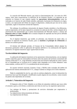 Gestión Contabilidad / Plan General Contable
PAG. 250
La creación del Mercado interior, que inició su funcionamiento día 1 de enero de 1993,
supuso, entre otras consecuencias, la abolición de las fronteras fiscales y la supresión de los
controles en frontera lo que exigiría regular las operaciones intracomunitarias como las
realizadas en el interior de cada Estado miembro, aplicando el principio de tributación en origen,
es decir, con repercusión del tributo de origen al adquiriente y deducción por éste de las cuotas
soportadas, según el mecanismo normal del impuesto.
Sin embargo, los problemas estructurales de algunos Estados miembros y las diferencias,
todavía importantes, de los tipos impositivos existentes en cada uno de ellos, incluso después de la
amortización han determinado que el pleno funcionamiento del Mercado interior, a efectos del
Impuesto sobre el Valor Añadido sólo se alcance después de superada una fase previa definida
por el régimen transitorio.
En el régimen transitorio, que tendrá, en principio, una duración de cuatro años, se
reconoce la supresión de fronteras fiscales, pero se mantiene el principio de tributación en
destino con carácter general.
Al término del indicado período, el Consejo de las Comunidades deberá adoptar las
decisiones pertinentes sobre la aplicación del régimen definitivo o la continuación del régimen
transitorio. El régimen transitorio sigue vigente hasta la fecha.
Territorialidad del impuesto
La aplicación del régimen transitorio en las operaciones intracomunitarias, con un régimen
jurídico específico para los intercambios de bienes entre dos puntos del territorio comunitario del
sistema común del I.V.A., exige delimitar con precisión este territorio indicando las zonas o partes
de la Comunidad que se excluyen de él, aunque estén integradas en la Unión Aduanera: estas
zonas tendrán, a efectos del I.V.A. la consideración de terceros países.
En nuestro territorio nacional, Canarias, Ceuta y Melilla están excluidas del ámbito de
aplicación del sistema armonizado del I.V.A., aunque Canarias se integra en la Unión Aduanera.
Dada la complejidad de esta ley, que está en continua adaptación, como lo demuestran las
numerosas leyes que han derogado o modificado en parte algunos de sus artículos, vamos resumir
los puntos más importantes de la misma.
Artículo 1. Naturaleza del impuesto
El Impuesto sobre el Valor Añadido es un tributo de naturaleza indirecta que recae sobre
el consumo y grava, en la forma y condiciones previstas en esta Ley, las siguientes operaciones:
- Las entregas de bienes y prestaciones de servicios efectuadas por empresarios o
profesionales.
- Las adquisiciones intracomunitarias de bienes.
- Las importaciones de bienes.
 