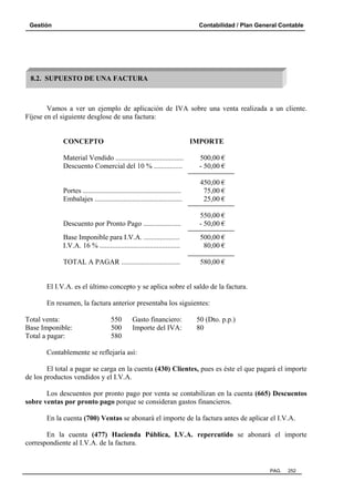 Gestión Contabilidad / Plan General Contable
PAG. 252
Vamos a ver un ejemplo de aplicación de IVA sobre una venta realizada a un cliente.
Fíjese en el siguiente desglose de una factura:
CONCEPTO IMPORTE
Material Vendido ...................................... 500,00 €
Descuento Comercial del 10 % ................ - 50,00 €
450,00 €
Portes ....................................................... 75,00 €
Embalajes ................................................. 25,00 €
550,00 €
Descuento por Pronto Pago ..................... - 50,00 €
Base Imponible para I.V.A. .................... 500,00 €
I.V.A. 16 % ............................................. 80,00 €
TOTAL A PAGAR ................................. 580,00 €
El I.V.A. es el último concepto y se aplica sobre el saldo de la factura.
En resumen, la factura anterior presentaba los siguientes:
Total venta: 550 Gasto financiero: 50 (Dto. p.p.)
Base Imponible: 500 Importe del IVA: 80
Total a pagar: 580
Contablemente se reflejaría así:
El total a pagar se carga en la cuenta (430) Clientes, pues es éste el que pagará el importe
de los productos vendidos y el I.V.A.
Los descuentos por pronto pago por venta se contabilizan en la cuenta (665) Descuentos
sobre ventas por pronto pago porque se consideran gastos financieros.
En la cuenta (700) Ventas se abonará el importe de la factura antes de aplicar el I.V.A.
En la cuenta (477) Hacienda Pública, I.V.A. repercutido se abonará el importe
correspondiente al I.V.A. de la factura.
8.2. SUPUESTO DE UNA FACTURA
 