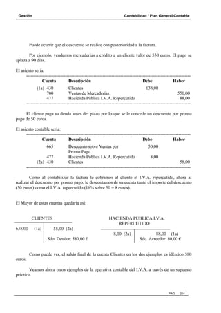 Gestión Contabilidad / Plan General Contable
PAG. 254
Puede ocurrir que el descuento se realice con posterioridad a la factura.
Por ejemplo, vendemos mercaderías a crédito a un cliente valor de 550 euros. El pago se
aplaza a 90 días.
El asiento seria:
--------------------------------------------------------------------------------------------------------------
Cuenta Descripción Debe Haber
(1a) 430 Clientes 638,00
700 Ventas de Mercaderías 550,00
477 Hacienda Pública I.V.A. Repercutido 88,00
--------------------------------------------------------------------------------------------------------------
El cliente paga su deuda antes del plazo por lo que se le concede un descuento por pronto
pago de 50 euros.
El asiento contable sería:
--------------------------------------------------------------------------------------------------------------
Cuenta Descripción Debe Haber
665 Descuento sobre Ventas por 50,00
Pronto Pago
477 Hacienda Pública I.V.A. Repercutido 8,00
(2a) 430 Clientes 58,00
--------------------------------------------------------------------------------------------------------------
Como al contabilizar la factura le cobramos al cliente el I.V.A. repercutido, ahora al
realizar el descuento por pronto pago, le descontamos de su cuenta tanto el importe del descuento
(50 euros) como el I.V.A. repercutido (16% sobre 50 = 8 euros).
El Mayor de estas cuentas quedaría así:
CLIENTES HACIENDA PÚBLICA I.V.A.
REPERCUTIDO
638,00 (1a) 58,00 (2a)
8,00 (2a) 88,00 (1a)
Sdo. Deudor: 580,00 € Sdo. Acreedor: 80,00 €
Como puede ver, el saldo final de la cuenta Clientes en los dos ejemplos es idéntico 580
euros.
Veamos ahora otros ejemplos de la operativa contable del I.V.A. a través de un supuesto
práctico.
 