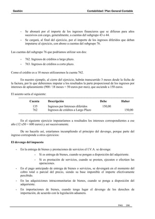 Gestión Contabilidad / Plan General Contable
PAG. 258
- Se abonará por el importe de los ingresos financieros que se difieran para años
sucesivos con cargo, generalmente, a cuentas del subgrupo 43 o 44.
- Se cargará, al final del ejercicio, por el importe de los ingresos diferidos que deban
imputarse al ejercicio, con abono a cuentas del subgrupo 76.
Las cuentas del subgrupo 76 que podríamos utilizar son dos:
- 762. Ingresos de créditos a largo plazo.
- 763. Ingresos de créditos a corto plazo.
Como el crédito es a 18 meses utilizaremos la cuenta 762.
En nuestro ejemplo, al cierre del ejercicio, habrán transcurrido 3 meses desde la fecha de
la factura, por lo que deberemos imputar a los resultados la parte proporcional de los ingresos por
intereses de aplazamiento (900 / 18 meses = 50 euros por mes), que asciende a 150 euros.
El asiento sería el siguiente:
--------------------------------------------------------------------------------------------------------------
Cuenta Descripción Debe Haber
135 Ingresos por Intereses diferidos 150,00
762 Ingresos de créditos a Largo Plazo 150,00
--------------------------------------------------------------------------------------------------------------
En el siguiente ejercicio imputaríamos a resultados los intereses correspondientes a ese
año (12 x50 = 600 euros) y así sucesivamente.
De no hacerlo así, estaríamos incumpliendo el principio del devengo, porque parte del
ingreso corresponde a otros ejercicios:
El devengo del impuesto
- En la entrega de bienes y prestaciones de servicios el I.V.A. se devenga:
- Si es entrega de bienes, cuando se pongan a disposición del adquiriente.
- Si es prestación de servicios, cuando se presten, ejecuten o efectúen las
operaciones.
- En el pago anticipado de entrega de bienes o servicios, se devengará en el momento del
cobro total o parcial del precio, siendo su base imponible el importe efectivamente
percibido.
- En las adquisiciones intracomunitarias de bienes, cuando se ponga a disposición del
adquiriente.
- En importaciones de bienes, cuando tenga lugar el devengo de los derechos de
importación, de acuerdo con la legislación aduanera.
 