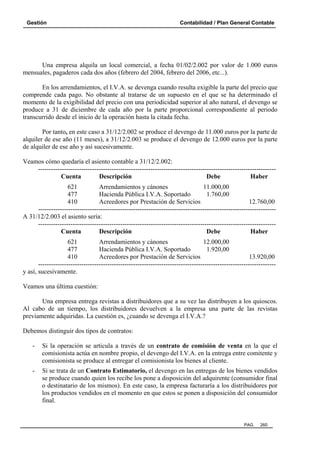 Gestión Contabilidad / Plan General Contable
PAG. 260
Una empresa alquila un local comercial, a fecha 01/02/2.002 por valor de 1.000 euros
mensuales, pagaderos cada dos años (febrero del 2004, febrero del 2006, etc...).
En los arrendamientos, el I.V.A. se devenga cuando resulta exigible la parte del precio que
comprende cada pago. No obstante al tratarse de un supuesto en el que se ha determinado el
momento de la exigibilidad del precio con una periodicidad superior al año natural, el devengo se
produce a 31 de diciembre de cada año por la parte proporcional correspondiente al periodo
transcurrido desde el inicio de la operación hasta la citada fecha.
Por tanto, en este caso a 31/12/2.002 se produce el devengo de 11.000 euros por la parte de
alquiler de ese año (11 meses), a 31/12/2.003 se produce el devengo de 12.000 euros por la parte
de alquiler de ese año y así sucesivamente.
Veamos cómo quedaría el asiento contable a 31/12/2.002:
--------------------------------------------------------------------------------------------------------------
Cuenta Descripción Debe Haber
621 Arrendamientos y cánones 11.000,00
477 Hacienda Pública I.V.A. Soportado 1.760,00
410 Acreedores por Prestación de Servicios 12.760,00
--------------------------------------------------------------------------------------------------------------
A 31/12/2.003 el asiento sería:
--------------------------------------------------------------------------------------------------------------
Cuenta Descripción Debe Haber
621 Arrendamientos y cánones 12.000,00
477 Hacienda Pública I.V.A. Soportado 1.920,00
410 Acreedores por Prestación de Servicios 13.920,00
--------------------------------------------------------------------------------------------------------------
y así, sucesivamente.
Veamos una última cuestión:
Una empresa entrega revistas a distribuidores que a su vez las distribuyen a los quioscos.
Al cabo de un tiempo, los distribuidores devuelven a la empresa una parte de las revistas
previamente adquiridas. La cuestión es, ¿cuando se devenga el I.V.A.?
Debemos distinguir dos tipos de contratos:
- Si la operación se articula a través de un contrato de comisión de venta en la que el
comisionista actúa en nombre propio, el devengo del I.V.A. en la entrega entre comitente y
comisionista se produce al entregar el comisionista los bienes al cliente.
- Si se trata de un Contrato Estimatorio, el devengo en las entregas de los bienes vendidos
se produce cuando quien los recibe los pone a disposición del adquirente (consumidor final
o destinatario de los mismos). En este caso, la empresa facturaría a los distribuidores por
los productos vendidos en el momento en que estos se ponen a disposición del consumidor
final.
 