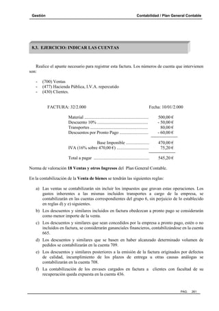 Gestión Contabilidad / Plan General Contable
PAG. 261
Realice el apunte necesario para registrar esta factura. Los números de cuenta que intervienen
son:
- (700) Ventas
- (477) Hacienda Pública, I.V.A. repercutido
- (430) Clientes.
FACTURA: 32/2.000 Fecha: 10/01/2.000
Material .......................................................... 500,00 €
Descuento 10% .............................................. - 50,00 €
Transportes .................................................... 80,00 €
Descuentos por Pronto Pago .......................... - 60,00 €
Base Imponible ..................... 470,00 €
IVA (16% sobre 470,00 €) ............................. 75,20 €
Total a pagar .................................................. 545,20 €
Norma de valoración 18 Ventas y otros Ingresos del Plan General Contable.
En la contabilización de la Venta de bienes se tendrán las siguientes reglas:
a) Las ventas se contabilizarán sin incluir los impuestos que gravan estas operaciones. Los
gastos inherentes a las mismas incluidos transportes a cargo de la empresa, se
contabilizarán en las cuentas correspondientes del grupo 6, sin perjuicio de lo establecido
en reglas d) y e) siguientes.
b) Los descuentos y similares incluidos en factura obedezcan a pronto pago se considerarán
como menor importe de la venta.
c) Los descuentos y similares que sean concedidos por la empresa a pronto pago, estén o no
incluidos en factura, se considerarán gananciales financieros, contabilizándose en la cuenta
665.
d) Los descuentos y similares que se basen en haber alcanzado determinado volumen de
pedidos se contabilizarán en la cuenta 709.
e) Los descuentos y similares posteriores a la emisión de la factura originados por defectos
de calidad, incumplimiento de los plazos de entrega u otras causas análogas se
contabilizarán en la cuenta 708.
f) La contabilización de los envases cargados en factura a clientes con facultad de su
recuperación queda expuesta en la cuenta 436.
8.3. EJERCICIO: INDICAR LAS CUENTAS
 