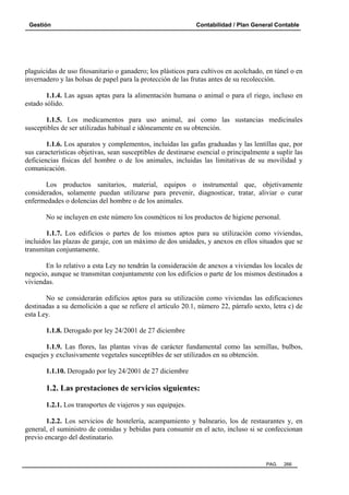 Gestión Contabilidad / Plan General Contable
PAG. 266
plaguicidas de uso fitosanitario o ganadero; los plásticos para cultivos en acolchado, en túnel o en
invernadero y las bolsas de papel para la protección de las frutas antes de su recolección.
1.1.4. Las aguas aptas para la alimentación humana o animal o para el riego, incluso en
estado sólido.
1.1.5. Los medicamentos para uso animal, así como las sustancias medicinales
susceptibles de ser utilizadas habitual e idóneamente en su obtención.
1.1.6. Los aparatos y complementos, incluidas las gafas graduadas y las lentillas que, por
sus características objetivas, sean susceptibles de destinarse esencial o principalmente a suplir las
deficiencias físicas del hombre o de los animales, incluidas las limitativas de su movilidad y
comunicación.
Los productos sanitarios, material, equipos o instrumental que, objetivamente
considerados, solamente puedan utilizarse para prevenir, diagnosticar, tratar, aliviar o curar
enfermedades o dolencias del hombre o de los animales.
No se incluyen en este número los cosméticos ni los productos de higiene personal.
1.1.7. Los edificios o partes de los mismos aptos para su utilización como viviendas,
incluidos las plazas de garaje, con un máximo de dos unidades, y anexos en ellos situados que se
transmitan conjuntamente.
En lo relativo a esta Ley no tendrán la consideración de anexos a viviendas los locales de
negocio, aunque se transmitan conjuntamente con los edificios o parte de los mismos destinados a
viviendas.
No se considerarán edificios aptos para su utilización como viviendas las edificaciones
destinadas a su demolición a que se refiere el artículo 20.1, número 22, párrafo sexto, letra c) de
esta Ley.
1.1.8. Derogado por ley 24/2001 de 27 diciembre
1.1.9. Las flores, las plantas vivas de carácter fundamental como las semillas, bulbos,
esquejes y exclusivamente vegetales susceptibles de ser utilizados en su obtención.
1.1.10. Derogado por ley 24/2001 de 27 diciembre
1.2. Las prestaciones de servicios siguientes:
1.2.1. Los transportes de viajeros y sus equipajes.
1.2.2. Los servicios de hostelería, acampamiento y balneario, los de restaurantes y, en
general, el suministro de comidas y bebidas para consumir en el acto, incluso si se confeccionan
previo encargo del destinatario.
 