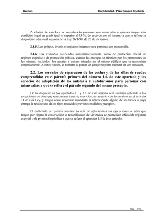 Gestión Contabilidad / Plan General Contable
PAG. 271
A efectos de esta Ley se considerarán personas con minusvalía a quienes tengan esta
condición legal en grado igual o superior al 33 %, de acuerdo con el baremo a que se refiere la
disposición adicional segunda de la Ley 26/1990, de 20 de diciembre.
2.1.5. Las prótesis, órtesis e implantes internos para personas con minusvalía.
2.1.6. Las viviendas calificadas administrativamente, como de protección oficial de
régimen especial o de promoción pública, cuando las entregas se efectúen por los promotores de
las mismas, incluidos los garajes y anexos situados en el mismo edificio que se transmitan
conjuntamente. A estos efectos, el número de plazas de garaje no podrá exceder de dos unidades.
2.2. Los servicios de reparación de los coches y de las sillas de ruedas
comprendidos en el párrafo primero del número 1.4. de este apartado y los
servicios de adaptación de los autotaxis y autoturismos para personas con
minusvalías a que se refiere el párrafo segundo del mismo precepto.
De lo dispuesto en los apartados 1.1 y 2.1 de éste artículo será también aplicable a las
ejecuciones de obra que sean prestaciones de servicios, de acuerdo con lo previsto en el artículo
11 de ésta Ley, y tengan como resultado inmediato la obtención de alguno de los bienes a cuya
entrega le resulte uno de los tipos reducidos previstos en dichos preceptos.
El contenido del párrafo anterior no será de aplicación a las ejecuciones de obra que
tengan por objeto la construcción o rehabilitación de viviendas de protección oficial de régimen
especial o de promoción pública a que se refiere el apartado 1.3 de éste artículo.
 