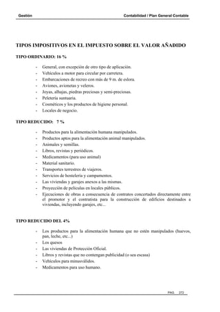 Gestión Contabilidad / Plan General Contable
PAG. 272
TIPOS IMPOSITIVOS EN EL IMPUESTO SOBRE EL VALOR AÑADIDO
TIPO ORDINARIO: 16 %
- General, con excepción de otro tipo de aplicación.
- Vehículos a motor para circular por carretera.
- Embarcaciones de recreo con más de 9 m. de eslora.
- Aviones, avionetas y veleros.
- Joyas, alhajas, piedras preciosas y semi-preciosas.
- Peletería suntuaria.
- Cosméticos y los productos de higiene personal.
- Locales de negocio.
TIPO REDUCIDO: 7 %
- Productos para la alimentación humana manipulados.
- Productos aptos para la alimentación animal manipulados.
- Animales y semillas.
- Libros, revistas y periódicos.
- Medicamentos (para uso animal)
- Material sanitario.
- Transportes terrestres de viajeros.
- Servicios de hostelería y campamentos.
- Las viviendas y garajes anexos a las mismas.
- Proyección de películas en locales públicos.
- Ejecuciones de obras a consecuencia de contratos concertados directamente entre
el promotor y el contratista para la construcción de edificios destinados a
viviendas, incluyendo garajes, etc...
TIPO REDUCIDO DEL 4%
- Los productos para la alimentación humana que no estén manipulados (huevos,
pan, leche, etc...)
- Los quesos
- Las viviendas de Protección Oficial.
- Libros y revistas que no contengan publicidad (o sea escasa)
- Vehículos para minusválidos.
- Medicamentos para uso humano.
 