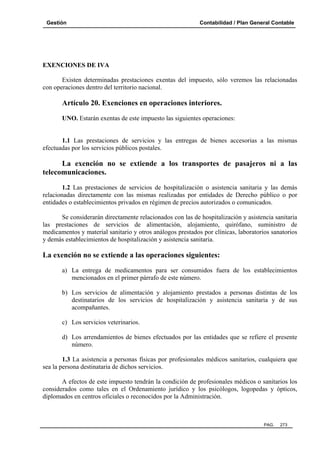 Gestión Contabilidad / Plan General Contable
PAG. 273
EXENCIONES DE IVA
Existen determinadas prestaciones exentas del impuesto, sólo veremos las relacionadas
con operaciones dentro del territorio nacional.
Artículo 20. Exenciones en operaciones interiores.
UNO. Estarán exentas de este impuesto las siguientes operaciones:
1.1 Las prestaciones de servicios y las entregas de bienes accesorias a las mismas
efectuadas por los servicios públicos postales.
La exención no se extiende a los transportes de pasajeros ni a las
telecomunicaciones.
1.2 Las prestaciones de servicios de hospitalización o asistencia sanitaria y las demás
relacionadas directamente con las mismas realizadas por entidades de Derecho público o por
entidades o establecimientos privados en régimen de precios autorizados o comunicados.
Se considerarán directamente relacionados con las de hospitalización y asistencia sanitaria
las prestaciones de servicios de alimentación, alojamiento, quirófano, suministro de
medicamentos y material sanitario y otros análogos prestados por clínicas, laboratorios sanatorios
y demás establecimientos de hospitalización y asistencia sanitaria.
La exención no se extiende a las operaciones siguientes:
a) La entrega de medicamentos para ser consumidos fuera de los establecimientos
mencionados en el primer párrafo de este número.
b) Los servicios de alimentación y alojamiento prestados a personas distintas de los
destinatarios de los servicios de hospitalización y asistencia sanitaria y de sus
acompañantes.
c) Los servicios veterinarios.
d) Los arrendamientos de bienes efectuados por las entidades que se refiere el presente
número.
1.3 La asistencia a personas físicas por profesionales médicos sanitarios, cualquiera que
sea la persona destinataria de dichos servicios.
A efectos de este impuesto tendrán la condición de profesionales médicos o sanitarios los
considerados como tales en el Ordenamiento jurídico y los psicólogos, logopedas y ópticos,
diplomados en centros oficiales o reconocidos por la Administración.
 