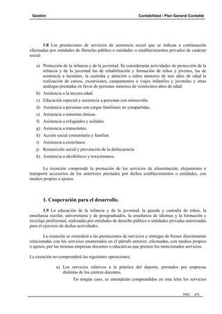 Gestión Contabilidad / Plan General Contable
PAG. 275
1.8 Las prestaciones de servicios de asistencia social que se indican a continuación
efectuadas por entidades de Derecho público o entidades o establecimientos privados de carácter
social:
a) Protección de la infancia y de la juventud. Se considerarán actividades de protección de la
infancia y de la juventud las de rehabilitación y formación de niños y jóvenes, las de
asistencia a lactantes, la custodia y atención a niños menores de seis años de edad la
realización de cursos, excursiones, campamentos o viajes infantiles y juveniles y otras
análogas prestadas en favor de personas menores de veinticinco años de edad.
b) Asistencia a la tercera edad.
c) Educación especial y asistencia a personas con minusvalía
d) Asistencia a personas con cargas familiares no compartidas.
e) Asistencia a minorías étnicas.
f) Asistencia a refugiados y asilados.
g) Asistencia a transeúntes.
h) Acción social comunitaria y familiar.
i) Asistencia a exreclusos.
j) Reinserción social y prevención de la delincuencia
k) Asistencia a alcohólicos y toxicómanos.
La exención comprende la prestación de los servicios de alimentación, alojamiento o
transporte accesorios de los anteriores prestados por dichos establecimientos o entidades, con
medios propios o ajenos.
1. Cooperación para el desarrollo.
1.9 La educación de la infancia y de la juventud, la guarda y custodia de niños, la
enseñanza escolar, universitaria y de postgraduados, la enseñanza de idiomas y la formación y
reciclaje profesional, realizadas por entidades de derecho público o entidades privadas autorizadas
para el ejercicio de dichas actividades.
La exención se extenderá a las prestaciones de servicios y entregas de bienes directamente
relacionadas con los servicios enumerados en el párrafo anterior, efectuadas, con medios propios
o ajenos, por las mismas empresas docentes o educativas que presten los mencionados servicios.
La exención no comprenderá las siguientes operaciones:
a) Los servicios relativos a la práctica del deporte, prestados por empresas
distintas de los centros docentes.
En ningún caso, se entenderán comprendidos en esta letra los servicios
 