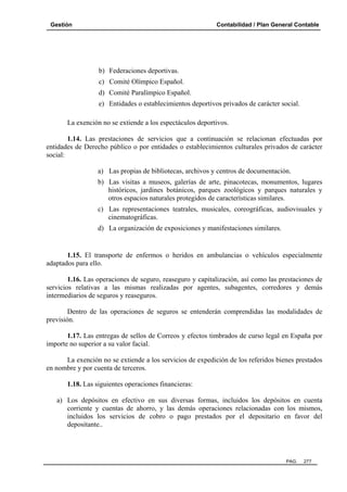 Gestión Contabilidad / Plan General Contable
PAG. 277
b) Federaciones deportivas.
c) Comité Olímpico Español.
d) Comité Paralímpico Español.
e) Entidades o establecimientos deportivos privados de carácter social.
La exención no se extiende a los espectáculos deportivos.
1.14. Las prestaciones de servicios que a continuación se relacionan efectuadas por
entidades de Derecho público o por entidades o establecimientos culturales privados de carácter
social:
a) Las propias de bibliotecas, archivos y centros de documentación.
b) Las visitas a museos, galerías de arte, pinacotecas, monumentos, lugares
históricos, jardines botánicos, parques zoológicos y parques naturales y
otros espacios naturales protegidos de características similares.
c) Las representaciones teatrales, musicales, coreográficas, audiovisuales y
cinematográficas.
d) La organización de exposiciones y manifestaciones similares.
1.15. El transporte de enfermos o heridos en ambulancias o vehículos especialmente
adaptados para ello.
1.16. Las operaciones de seguro, reaseguro y capitalización, así como las prestaciones de
servicios relativas a las mismas realizadas por agentes, subagentes, corredores y demás
intermediarios de seguros y reaseguros.
Dentro de las operaciones de seguros se entenderán comprendidas las modalidades de
previsión.
1.17. Las entregas de sellos de Correos y efectos timbrados de curso legal en España por
importe no superior a su valor facial.
La exención no se extiende a los servicios de expedición de los referidos bienes prestados
en nombre y por cuenta de terceros.
1.18. Las siguientes operaciones financieras:
a) Los depósitos en efectivo en sus diversas formas, incluidos los depósitos en cuenta
corriente y cuentas de ahorro, y las demás operaciones relacionadas con los mismos,
incluidos los servicios de cobro o pago prestados por el depositario en favor del
depositante..
 