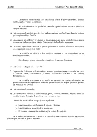 Gestión Contabilidad / Plan General Contable
PAG. 278
La exención no se extiende a los servicios de gestión de cobro de créditos, letras de
cambio, recibos y otros documentos.
No se considerarán de gestión de cobro las operaciones de abono en cuenta de
cheques o talones.
b) La transmisión de depósitos en efectivo, incluso mediante certificados de depósito o títulos
que cumplan análoga función.
c) La concesión de créditos y préstamos en dinero, cualquiera a que sea la forma en que se
instrumente, incluso mediante efectos financieros o títulos de otra naturaleza.
d) Las demás operaciones, incluida la gestión, préstamos o créditos efectuadas por quienes
los concedieron en todo o en parte.
La exención no alcanza a los servicios prestados a los prestamistas en los
préstamos sindicados.
En todo caso, estarán exentas las operaciones de permuta financiera
e) La transmisión de préstamos o créditos.
f) La prestación de fianzas, avales, cauciones y demás garantías reales o personales, así como
la emisión, aviso, confirmación y demás operaciones relativas a los créditos
documentarios.
La exención se extiende a la gestión de garantías de créditos efectuadas por
quienes concedieron los préstamos o créditos garantizados o las propias garantías, pero no
a la realizada por terceros.
g) La transmisión de garantías.
h) Las operaciones relativas a transferencias, giros, cheques, libranzas, pagarés, letras de
cambio, tarjetas de pago o de crédito y otras órdenes de pago.
La exención se extiende a las operaciones siguientes:
a) La compensación interbancaria de cheques y talones.
b) La aceptación y la gestión de la aceptación.
c) El protesto o declaración sustitutiva y la gestión del protesto.
No se incluye en la exención el servicio de cobro de letras de cambio o demás documentos
que se hayan recibido en gestión de cobro.
 