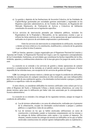 Gestión Contabilidad / Plan General Contable
PAG. 280
n) La gestión y depósito de las Instituciones de Inversión Colectiva, de las Entidades de
Capital-Riesgo gestionadas por sociedades gestoras autorizadas y registradas en los
Registros especiales administrativos, de los Fondos de Pensiones, de Regulación del
Mercado Hipotecario, de Titulización de Activos y Colectivos de Jubilación
constituidos de acuerdo con su legislación específica.
ñ) Los servicios de intervención prestados por fedatarios públicos, incluidos los
Registradores de la Propiedad y Mercantiles, en las operaciones exentas a que se
refieren las letras anteriores de este número y en las operaciones de igual naturaleza no
realizadas en el ejercicio de actividades empresariales o profesionales.
Entre los servicios de intervención se comprenderán la calificación, inscripción
y demás servicios relativos a la constitución, modificación y extinción de las garantías
a que se refiere la letra f) anterior.
1.19 Las loterías, apuestas y juegos organizados por el Organismo Nacional de Loterías y
Apuestas del Estado. la Organización Nacional de Ciegos y por los organismos correspondientes
de las Comunidades Autónomas, así actividades que constituyan los hechos imponibles de la rifas,
tómbolas, apuestas y combinaciones aleatorias o de la tasa que grava los juegos de suerte, envite o
azar.
La exención no se extiende a los servicios de gestión y demás operaciones de carácter
accesorio o complementario de las incluidas en el párrafo anterior que no constituyan el hecho
imponible de las referidas tasas, con excepción de los servicios de gestión del bingo.
1.20. Las entregas de terrenos rústicos y demás que no tengan la condición de edificables,
incluidas las construcciones de cualquier naturaleza en ellos enclavadas, que sean indispensables
para el desarrollo de una explotación agraria, y los destinados exclusivamente a parques y jardines
públicos o a superficies viales de uso público.
A estos efectos, se consideran edificables los terrenos calificados como solares por la Ley
sobre el Régimen del Suelo y Ordenación Urbana y demás normas urbanísticas, así como los
demás terrenos aptos para la edificación por haber sido ésta autorizada por la correspondiente
licencia administrativa.
La exención no se extiende a las entregas de los siguientes terrenos, aunque no tengan la
condición de edificables:
a) Las de terrenos urbanizados o en curso de urbanización, realizadas por el promotor
de la urbanización, excepto los destinados exclusivamente a parques y jardines
públicos o a superficies viales de uso público.
b) Las de terrenos en los que se hallen enclavadas edificaciones en curso de
construcción o terminadas cuando se transmitan conjuntamente con las mismas y
las entregas de dichas edificaciones estén sujetas y no exentas al impuesto. No
obstante, estarán exentas las entregas de terrenos no edificables en los que se hallen
enclavadas construcciones de carácter agrario indispensables para su explotación y
 