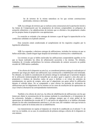 Gestión Contabilidad / Plan General Contable
PAG. 281
las de terrenos de la misma naturaleza en los que existan construcciones
paralizadas, ruinosas o derruidas.
1.21. Las entregas de terrenos que se realicen como consecuencia de la aportación inicial a
las Juntas de Compensación por los propietarios de terrenos comprendidos en polígonos de
actuación urbanística y las adjudicaciones de terrenos que se efectúen a los propietarios citados
por las propias Juntas en proporción a sus aportaciones.
La exención se extiende a las entregas de terrenos a que dé lugar la reparcelación en las
condiciones señaladas en el párrafo anterior.
Esta exención estará condicionada al cumplimiento de los requisitos exigidos por la
legislación urbanística.
1.22. Las segundas y ulteriores entregas de edificaciones, incluidos los terrenos en que se
hallen enclavadas, cuando tengan lugar después de terminada su construcción o rehabilitación.
Los terrenos en que se hallen enclavadas las edificaciones comprenderán aquéllos en los
que se hayan realizados las obras de urbanización accesorias a las mismas. No obstante,
tratándose de viviendas unifamiliares los terrenos urbanizados de carácter accesorio no podrán
exceder de 5.000 metros cuadrados.
A los efectos de lo dispuesto en esta Ley, se considerará primera entrega la realizada por el
promotor que tenga por objeto una edificación cuya construcción o rehabilitación esté terminada.
No obstante, no tendrá la consideración de primera entrega la realizada por el promotor después
de la utilización ininterrumpida del inmueble por un plazo igual o superior a dos años por su
propietario o titulares de derechos reales de goce o disfrute o en virtud de contratos de
arrendamiento sin opción de compra, salvo que el adquiriente sea quien utilizó la edificación
durante el referido plazo. No se computarán a estos efectos los períodos de utilización de
edificaciones por los adquirientes de los mismos en los casos de resolución de las operaciones en
cuya virtud se efectuaron las correspondientes transmisiones.
También a los efectos de esta Ley, las obras de rehabilitación de edificaciones son las que
tienen por objeto la reconstrucción de las mismas mediante la consolidación y el tratamiento de
las estructuras, fachadas o cubiertas y otras análogas siempre que el coste global de las
operaciones de rehabilitación exceda del 25 % del precio de adquisición si se hubiese efectuado
durante los dos años inmediatamente anteriores o, en otro caso, del verdadero valor que tuviera la
edificación o parte de la misma antes de su rehabilitación.
Las transmisiones no sujetas al impuesto en virtud de lo establecido en el artículo 7.1 de
esta Ley no tendrán, en su caso, la consideración de primera entrega a efectos de lo dispuesto en
este número.
 