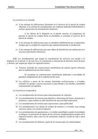 Gestión Contabilidad / Plan General Contable
PAG. 282
La exención no se extiende:
a) A las entregas de edificaciones efectuadas en el ejercicio de la opción de compra
inherente a un contrato de arrendamiento, por empresas dedicadas habitualmente a
realizar operaciones de arrendamiento financiero.
A los efectos de lo dispuesto en el párrafo anterior, el compromiso de
ejercitar la opción de compra frente al arrendador se asimilará al ejercicio de la
opción de compra.
b) A las entregas de edificaciones para su inmediata rehabilitación por el adquirente,
siempre que se cumplan los requisitos que reglamentariamente se establezcan.
c) A las entregas de edificaciones que sean objeto de demolición con carácter previo a
una nueva promoción urbanística.
1.23. Los arrendamientos que tengan la consideración de servicios con arreglo a lo
dispuesto en el artículo 11 de esta Ley y la constitución y transmisión de derechos reales de goce
y disfrute, que tengan por objeto los siguientes bienes:
a) Terrenos, incluidas las construcciones inmobiliarias de carácter agrario utilizadas
para la explotación de una finca rústica.
Se exceptúan las construcciones inmobiliarias dedicadas a actividades de
ganadería independiente de la explotación del suelo.
b) Los edificios o partes de los mismos destinados exclusivamente a viviendas,
incluidos los garajes y anexos accesorios a estas últimas y los muebles, arrendados
conjuntamente con aquéllos.
La exención no comprenderá:
a) Los arrendamientos de terrenos para estacionamiento de vehículos.
b) Los arrendamientos de terrenos para depósito o almacenaje de bienes, mercancías o
productos, o para instalar en ellos elementos de una actividad empresarial.
c) Los arrendamientos de terrenos para exposiciones o para publicidad.
d) Los arrendamientos con opción de compra de terrenos o viviendas cuya entrega
estuviese sujeta y no exenta al impuesto.
e) Los arrendamientos de apartamentos o viviendas amueblados cuando el arrendador
se obligue a la prestación de alguno de los servicios complementarios propios de la
industria hotelera, tales como los de restaurante, limpieza, lavado de ropa u otros
análogos.
f) Los arrendamientos de edificios o parte de los mismos para ser subarrendados.
 