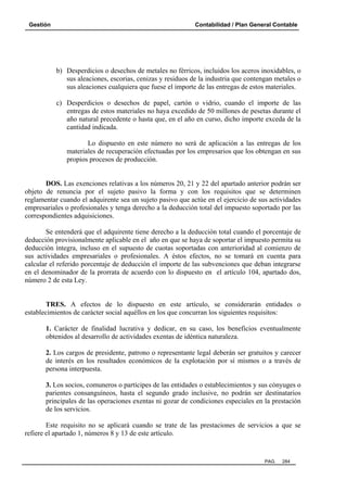 Gestión Contabilidad / Plan General Contable
PAG. 284
b) Desperdicios o desechos de metales no férricos, incluidos los aceros inoxidables, o
sus aleaciones, escorias, cenizas y residuos de la industria que contengan metales o
sus aleaciones cualquiera que fuese el importe de las entregas de estos materiales.
c) Desperdicios o desechos de papel, cartón o vidrio, cuando el importe de las
entregas de estos materiales no haya excedido de 50 millones de pesetas durante el
año natural precedente o hasta que, en el año en curso, dicho importe exceda de la
cantidad indicada.
Lo dispuesto en este número no será de aplicación a las entregas de los
materiales de recuperación efectuadas por los empresarios que los obtengan en sus
propios procesos de producción.
DOS. Las exenciones relativas a los números 20, 21 y 22 del apartado anterior podrán ser
objeto de renuncia por el sujeto pasivo la forma y con los requisitos que se determinen
reglamentar cuando el adquirente sea un sujeto pasivo que actúe en el ejercicio de sus actividades
empresariales o profesionales y tenga derecho a la deducción total del impuesto soportado por las
correspondientes adquisiciones.
Se entenderá que el adquirente tiene derecho a la deducción total cuando el porcentaje de
deducción provisionalmente aplicable en el año en que se haya de soportar el impuesto permita su
deducción íntegra, incluso en el supuesto de cuotas soportadas con anterioridad al comienzo de
sus actividades empresariales o profesionales. A éstos efectos, no se tomará en cuenta para
calcular el referido porcentaje de deducción el importe de las subvenciones que deban integrarse
en el denominador de la prorrata de acuerdo con lo dispuesto en el artículo 104, apartado dos,
número 2 de esta Ley.
TRES. A efectos de lo dispuesto en este artículo, se considerarán entidades o
establecimientos de carácter social aquéllos en los que concurran los siguientes requisitos:
1. Carácter de finalidad lucrativa y dedicar, en su caso, los beneficios eventualmente
obtenidos al desarrollo de actividades exentas de idéntica naturaleza.
2. Los cargos de presidente, patrono o representante legal deberán ser gratuitos y carecer
de interés en los resultados económicos de la explotación por sí mismos o a través de
persona interpuesta.
3. Los socios, comuneros o partícipes de las entidades o establecimientos y sus cónyuges o
parientes consanguíneos, hasta el segundo grado inclusive, no podrán ser destinatarios
principales de las operaciones exentas ni gozar de condiciones especiales en la prestación
de los servicios.
Este requisito no se aplicará cuando se trate de las prestaciones de servicios a que se
refiere el apartado 1, números 8 y 13 de este artículo.
 