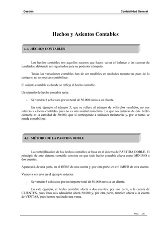 Gestión Contabilidad General
PAG. 29
Hechos y Asientos Contables
Los hechos contables son aquellos sucesos que hacen variar el balance o las cuentas de
resultados, debiendo ser registrados para su posterior cómputo.
Todas las variaciones contables han de ser medibles en unidades monetarias pues de lo
contrario no se podrían contabilizar.
El asiento contable es donde se refleja el hecho contable.
Un ejemplo de hecho contable sería:
- Se venden 5 vehículos por un total de 50.000 euros a un cliente.
En este ejemplo el número 5, que se refiere al número de vehículos vendidos, no nos
interesa a efectos contables pues no es una unidad monetaria. Lo que nos interesa de este hecho
contable es la cantidad de 50.000, que sí corresponde a unidades monetarias y, por lo tanto, se
puede contabilizar.
La contabilización de los hechos contables se basa en el sistema de PARTIDA DOBLE. El
principio de este sistema contable consiste en que todo hecho contable afecta como MÍNIMO a
dos cuentas.
Aparecerá, de una parte, en el DEBE de una cuenta y, por otra parte, en el HABER de otra cuenta.
Vamos a ver esto en el ejemplo anterior:
- Se venden 5 vehículos por un importe total de 50.000 euros a un cliente.
En este ejemplo, el hecho contable afecta a dos cuentas: por una parte, a la cuenta de
CLIENTES, pues éstos nos adeudarán ahora 50.000 y, por otra parte, también afecta a la cuenta
de VENTAS, pues hemos realizado una venta.
4.1. HECHOS CONTABLES
4.2. MÉTODO DE LA PARTIDA DOBLE
 