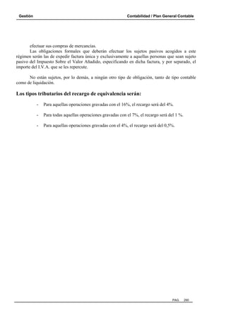 Gestión Contabilidad / Plan General Contable
PAG. 290
efectuar sus compras de mercancías.
Las obligaciones formales que deberán efectuar los sujetos pasivos acogidos a este
régimen serán las de expedir factura única y exclusivamente a aquellas personas que sean sujeto
pasivo del Impuesto Sobre el Valor Añadido, especificando en dicha factura, y por separado, el
importe del I.V.A. que se les repercute.
No están sujetos, por lo demás, a ningún otro tipo de obligación, tanto de tipo contable
como de liquidación.
Los tipos tributarios del recargo de equivalencia serán:
- Para aquellas operaciones gravadas con el 16%, el recargo será del 4%.
- Para todas aquellas operaciones gravadas con el 7%, el recargo será del 1 %.
- Para aquellas operaciones gravadas con el 4%, el recargo será del 0,5%.
 