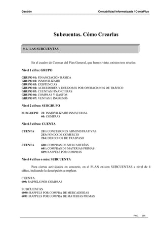 Gestión Contabilidad Informatizada / ContaPlus
PAG. 295
Subcuentas. Cómo Crearlas
En el cuadro de Cuentas del Plan General, que hemos visto, existen tres niveles:
Nivel 1 cifra: GRUPO
GRUPO 01: FINANCIACIÓN BÁSICA
GRUPO 02: INMOVILIZADO
GRUPO 03: EXISTENCIAS
GRUPO 04: ACREEDORES Y DEUDORES POR OPERACIONES DE TRÁFICO
GRUPO 05: CUENTAS FINANCIERAS
GRUPO 06: COMPRAS Y GASTOS
GRUPO 07: VENTAS E INGRESOS
Nivel 2 cifras: SUBGRUPO
SUBGRUPO 21: INMOVILIZADO INMATERIAL
60: COMPRAS
Nivel 3 cifras: CUENTA
CUENTA 211: CONCESIONES ADMINISTRATIVAS
213: FONDO DE COMERCIO
214: DERECHOS DE TRASPASO
CUENTA 600: COMPRAS DE MERCADERÍAS
601: COMPRAS DE MATERIAS PRIMAS
609: RAPPELS POR COMPRAS
Nivel 4 cifras o más: SUBCUENTA
Para ciertas actividades en concreto, en el PLAN existen SUBCUENTAS a nivel de 4
cifras, indicando la descripción a emplear.
CUENTA
609: RAPPELS POR COMPRAS
SUBCUENTAS
6090: RAPPELS POR COMPRA DE MERCADERÍAS
6091: RAPPELS POR COMPRA DE MATERIAS PRIMAS
9.1. LAS SUBCUENTAS
 