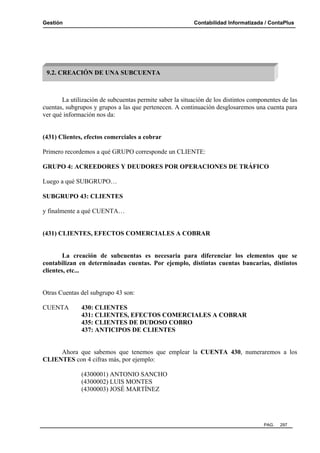 Gestión Contabilidad Informatizada / ContaPlus
PAG. 297
La utilización de subcuentas permite saber la situación de los distintos componentes de las
cuentas, subgrupos y grupos a las que pertenecen. A continuación desglosaremos una cuenta para
ver qué información nos da:
(431) Clientes, efectos comerciales a cobrar
Primero recordemos a qué GRUPO corresponde un CLIENTE:
GRUPO 4: ACREEDORES Y DEUDORES POR OPERACIONES DE TRÁFICO
Luego a qué SUBGRUPO…
SUBGRUPO 43: CLIENTES
y finalmente a qué CUENTA…
(431) CLIENTES, EFECTOS COMERCIALES A COBRAR
La creación de subcuentas es necesaria para diferenciar los elementos que se
contabilizan en determinadas cuentas. Por ejemplo, distintas cuentas bancarias, distintos
clientes, etc...
Otras Cuentas del subgrupo 43 son:
CUENTA 430: CLIENTES
431: CLIENTES, EFECTOS COMERCIALES A COBRAR
435: CLIENTES DE DUDOSO COBRO
437: ANTICIPOS DE CLIENTES
Ahora que sabemos que tenemos que emplear la CUENTA 430, numeraremos a los
CLIENTES con 4 cifras más, por ejemplo:
(4300001) ANTONIO SANCHO
(4300002) LUIS MONTES
(4300003) JOSÉ MARTÍNEZ
9.2. CREACIÓN DE UNA SUBCUENTA
 