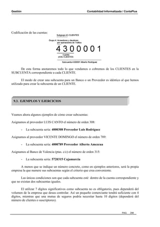 Gestión Contabilidad Informatizada / ContaPlus
PAG. 298
Codificación de las cuentas:
De esta forma anotaremos todo lo que vendamos o cobremos de los CLIENTES en la
SUBCUENTA correspondiente a cada CLIENTE.
El modo de crear una subcuenta para un Banco o un Proveedor es idéntico al que hemos
utilizado para crear la subcuenta de un CLIENTE.
Veamos ahora algunos ejemplos de cómo crear subcuentas:
Asignamos al proveedor LUIS CANTO el número de orden 308:
- La subcuenta sería: 4000308 Proveedor Luis Rodríguez
Asignamos al proveedor VICENTE DOMINGO el número de orden 789:
- La subcuenta sería: 4000789 Proveedor Alberto Amezcua
Asignamos al Banco de Valencia (ptas. c/c) el número de orden 315:
- La subcuenta sería: 5720315 Cajamurcia
A menos que se indique un número concreto, como en ejemplos anteriores, será la propia
empresa la que numere sus subcuentas según el criterio que crea conveniente.
Las únicas condiciones son que cada subcuenta esté dentro de la cuenta correspondiente y
que no existan dos subcuentas iguales.
El utilizar 7 dígitos significativos como subcuenta no es obligatorio, pues dependerá del
volumen de la empresa que desea controlar. Así un pequeño comerciante tendrá suficiente con 4
dígitos, mientras que una mutua de seguros podría necesitar hasta 10 dígitos (dependerá del
número de clientes o suscriptores).
9.3. EJEMPLOS Y EJERCICIOS
 