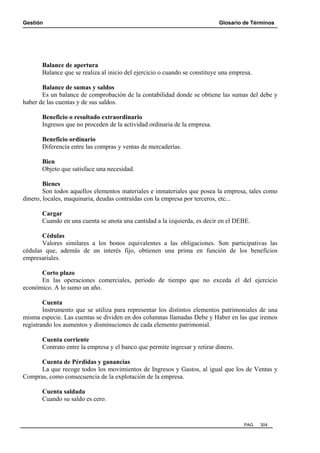 Gestión Glosario de Términos
PAG. 304
Balance de apertura
Balance que se realiza al inicio del ejercicio o cuando se constituye una empresa.
Balance de sumas y saldos
Es un balance de comprobación de la contabilidad donde se obtiene las sumas del debe y
haber de las cuentas y de sus saldos.
Beneficio o resultado extraordinario
Ingresos que no proceden de la actividad ordinaria de la empresa.
Beneficio ordinario
Diferencia entre las compras y ventas de mercaderías.
Bien
Objeto que satisface una necesidad.
Bienes
Son todos aquellos elementos materiales e inmateriales que posea la empresa, tales como
dinero, locales, maquinaria, deudas contraídas con la empresa por terceros, etc...
Cargar
Cuando en una cuenta se anota una cantidad a la izquierda, es decir en el DEBE.
Cédulas
Valores similares a los bonos equivalentes a las obligaciones. Son participativas las
cédulas que, además de un interés fijo, obtienen una prima en función de los beneficios
empresariales.
Corto plazo
En las operaciones comerciales, periodo de tiempo que no exceda el del ejercicio
económico. A lo sumo un año.
Cuenta
Instrumento que se utiliza para representar los distintos elementos patrimoniales de una
misma especie. Las cuentas se dividen en dos columnas llamadas Debe y Haber en las que iremos
registrando los aumentos y disminuciones de cada elemento patrimonial.
Cuenta corriente
Contrato entre la empresa y el banco que permite ingresar y retirar dinero.
Cuenta de Pérdidas y ganancias
La que recoge todos los movimientos de Ingresos y Gastos, al igual que los de Ventas y
Compras, como consecuencia de la explotación de la empresa.
Cuenta saldada
Cuando su saldo es cero.
 