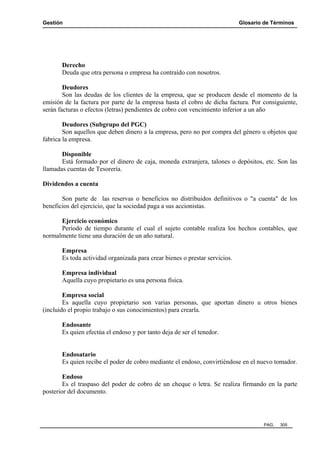 Gestión Glosario de Términos
PAG. 305
Derecho
Deuda que otra persona o empresa ha contraído con nosotros.
Deudores
Son las deudas de los clientes de la empresa, que se producen desde el momento de la
emisión de la factura por parte de la empresa hasta el cobro de dicha factura. Por consiguiente,
serán facturas o efectos (letras) pendientes de cobro con vencimiento inferior a un año
Deudores (Subgrupo del PGC)
Son aquellos que deben dinero a la empresa, pero no por compra del género u objetos que
fabrica la empresa.
Disponible
Está formado por el dinero de caja, moneda extranjera, talones o depósitos, etc. Son las
llamadas cuentas de Tesorería.
Dividendos a cuenta
Son parte de las reservas o beneficios no distribuidos definitivos o "a cuenta" de los
beneficios del ejercicio, que la sociedad paga a sus accionistas.
Ejercicio económico
Período de tiempo durante el cual el sujeto contable realiza los hechos contables, que
normalmente tiene una duración de un año natural.
Empresa
Es toda actividad organizada para crear bienes o prestar servicios.
Empresa individual
Aquella cuyo propietario es una persona física.
Empresa social
Es aquella cuyo propietario son varias personas, que aportan dinero u otros bienes
(incluido el propio trabajo o sus conocimientos) para crearla.
Endosante
Es quien efectúa el endoso y por tanto deja de ser el tenedor.
Endosatario
Es quien recibe el poder de cobro mediante el endoso, convirtiéndose en el nuevo tomador.
Endoso
Es el traspaso del poder de cobro de un cheque o letra. Se realiza firmando en la parte
posterior del documento.
 