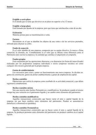 Gestión Glosario de Términos
PAG. 306
Exigible a corto plazo
Es la deuda que se tiene que devolver en un plazo no superior a los 12 meses.
Exigible a largo plazo
Está formado por deudas de la empresa, pero que tiene que satisfacerlas a más de un año.
Existencias
Materias primas para su transformación o venta.
Factura
Documento en el que se detallan los objetos de una venta o de los servicios prestados,
utilizado para efectuar su cobro.
Fondo de comercio
Es el valor añadido de una empresa, compuesto por su equipo directivo, la marca o firma
comercial, la clientela, etc. Contablemente es el valor que se obtiene como diferencia entre el
Patrimonio neto real de la empresa y la cantidad que satisface el adquiriente al comprarla.
Fondos propios
Está constituido por las aportaciones dinerarias y no dinerarias (en forma de inmovilizado)
realizadas por los propietarios (empresa individual) o socios (empresas sociales) así como
cualquier otro recurso generado por la propia empresa.
Gastos de establecimiento
Los necesarios para crear y poner en funcionamiento una nueva empresa. Se dividen en:
gastos de constitución, gastos de primer establecimiento y gastos de ampliación de capital.
Hechos contables
Operaciones que realiza la empresa como resultado de su actividad comercial y que deben
registrarse contablemente.
Hechos contables mixtos
Son una mezcla entre hechos Permutativos y modificativos. Se producen cuando al mismo
tiempo hay una variación en el patrimonio líquido y un cambio entre elementos del patrimonio.
Hechos contables modificativos
Aquellas transacciones comerciales que hacen variar el neto o capital líquido de la
empresa sin que haya cambios entre elementos del patrimonio. Pueden se aumentativos
(beneficio) o disminutivos (pérdidas).
Hechos contables Permutativos
Aquellas transacciones comerciales que no hacen variar el neto o capital líquido de la
empresa. Se producen permutas entre elementos del patrimonio sin producir cambios en el capital
líquido.
 