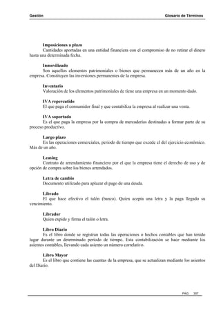 Gestión Glosario de Términos
PAG. 307
Imposiciones a plazo
Cantidades aportadas en una entidad financiera con el compromiso de no retirar el dinero
hasta una determinada fecha.
Inmovilizado
Son aquellos elementos patrimoniales o bienes que permanecen más de un año en la
empresa. Constituyen las inversiones permanentes de la empresa.
Inventario
Valoración de los elementos patrimoniales de tiene una empresa en un momento dado.
IVA repercutido
El que paga el consumidor final y que contabiliza la empresa al realizar una venta.
IVA soportado
Es el que paga la empresa por la compra de mercaderías destinadas a formar parte de su
proceso productivo.
Largo plazo
En las operaciones comerciales, periodo de tiempo que excede el del ejercicio económico.
Más de un año.
Leasing
Contrato de arrendamiento financiero por el que la empresa tiene el derecho de uso y de
opción de compra sobre los bienes arrendados.
Letra de cambio
Documento utilizado para aplazar el pago de una deuda.
Librado
El que hace efectivo el talón (banco). Quien acepta una letra y la paga llegado su
vencimiento.
Librador
Quien expide y firma el talón o letra.
Libro Diario
Es el libro donde se registran todas las operaciones o hechos contables que han tenido
lugar durante un determinado período de tiempo. Esta contabilización se hace mediante los
asientos contables, llevando cada asiento un número correlativo.
Libro Mayor
Es el libro que contiene las cuentas de la empresa, que se actualizan mediante los asientos
del Diario.
 