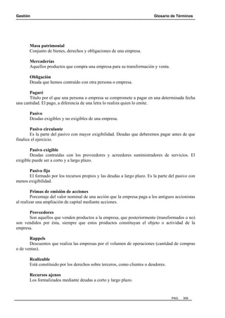 Gestión Glosario de Términos
PAG. 308
Masa patrimonial
Conjunto de bienes, derechos y obligaciones de una empresa.
Mercaderías
Aquellos productos que compra una empresa para su transformación y venta.
Obligación
Deuda que hemos contraído con otra persona o empresa.
Pagaré
Título por el que una persona o empresa se compromete a pagar en una determinada fecha
una cantidad. El pago, a diferencia de una letra lo realiza quien lo emite.
Pasivo
Deudas exigibles y no exigibles de una empresa.
Pasivo circulante
Es la parte del pasivo con mayor exigibilidad. Deudas que deberemos pagar antes de que
finalice el ejercicio.
Pasivo exigible
Deudas contraídas con los proveedores y acreedores suministradores de servicios. El
exigible puede ser a corto y a largo plazo.
Pasivo fijo
El formado por los recursos propios y las deudas a largo plazo. Es la parte del pasivo con
menos exigibilidad.
Primas de emisión de acciones
Porcentaje del valor nominal de una acción que la empresa paga a los antiguos accionistas
al realizar una ampliación de capital mediante acciones.
Proveedores
Son aquellos que venden productos a la empresa, que posteriormente (transformados o no)
son vendidos por ésta, siempre que estos productos constituyan el objeto o actividad de la
empresa.
Rappels
Descuentos que realiza las empresas por el volumen de operaciones (cantidad de compras
o de ventas).
Realizable
Está constituido por los derechos sobre terceros, como clientes o deudores.
Recursos ajenos
Los formalizados mediante deudas a corto y largo plazo.
 