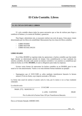 Gestión Contabilidad General
PAG. 37
El Ciclo Contable. Libros
E1 ciclo contable abarca todos los pasos necesarios que se han de realizar para llegar a
establecer el balance y la cuenta de Pérdidas y ganancias.
Para llegar a determinar esto, es necesario realizar una serie de pasos. Estos pasos vienen
determinados por los libros de contabilidad. Básicamente hay tres clases de libros contables:
- LIBRO DIARIO
- LIBRO MAYOR
- LIBRO DE BALANCES
LIBRO DIARIO
En el libro DIARIO se registran todas las operaciones o hechos contables que han tenido
lugar durante un determinado período de tiempo. Esta contabilización se hace mediante los
asientos contables, llevando cada asiento un número correlativo. Los asientos se contabilizan por
orden de fechas en el libro DIARIO, el cual es obligatorio para todas las empresas.
Existen varias formas de representar los hechos contables en un DIARIO, pero la más
usual es la vista anteriormente. Vamos a ver estas distintas formas mediante un ejemplo:
- Supongamos que el 10/01/2.000 se cobra mediante transferencia bancaria la factura
número 25 de un cliente, cuyo importe asciende a 300 euros.
La forma más usual de realizar el asiento sería la vista, por lo menos si no se hace mediante
ordenador.
La solución sería:
----------------------------------------------------- 15/10/2.000 ------------------------------------------------
300,00 (572) BANCOS C/C
A (430) CLIENTES 300,00
Por el cobro de la Factura Num. 025 por Transferencia Bancaria
----------------------------------------------------------------------------------------------------------------------
Éste es el formato llamado AMERICANO.
5.1. EL CICLO CONTABLE. LIBROS
 