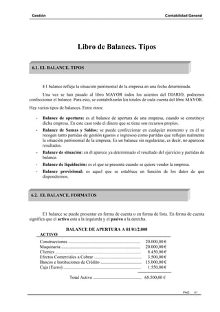 Gestión Contabilidad General
PAG. 41
Libro de Balances. Tipos
E1 balance refleja la situación patrimonial de la empresa en una fecha determinada.
Una vez se han pasado al libro MAYOR todos los asientos del DIARIO, podremos
confeccionar el balance. Para esto, se contabilizarán los totales de cada cuenta del libro MAYOR.
Hay varios tipos de balances. Entre otros:
- Balance de apertura: es el balance de apertura de una empresa, cuando se constituye
dicha empresa. En este caso todo el dinero que se tiene son recursos propios.
- Balance de Sumas y Saldos: se puede confeccionar en cualquier momento y en él se
recogen tanto partidas de gestión (gastos e ingresos) como partidas que reflejan realmente
la situación patrimonial de la empresa. Es un balance sin regularizar, es decir, no aparecen
resultados.
- Balance de situación: en él aparece ya determinado el resultado del ejercicio y partidas de
balance.
- Balance de liquidación: es el que se presenta cuando se quiere vender la empresa.
- Balance provisional: es aquel que se establece en función de los datos de que
dispondremos.
E1 balance se puede presentar en forma de cuenta o en forma de lista. En forma de cuenta
significa que el activo está a la izquierda y el pasivo a la derecha.
BALANCE DE APERTURA A 01/01/2.000
ACTIVO
Construcciones ................................................................. 20.000,00 €
Maquinaria ....................................................................... 20.000,00 €
Clientes ............................................................................. 8.450,00 €
Efectos Comerciales a Cobrar ........................................... 3.500,00 €
Bancos e Instituciones de Crédito ..................................... 15.000,00 €
Caja (Euros) ...................................................................... 1.550,00 €
Total Activo ............................................ 68.500,00 €
6.1. EL BALANCE. TIPOS
6.2. EL BALANCE. FORMATOS
 