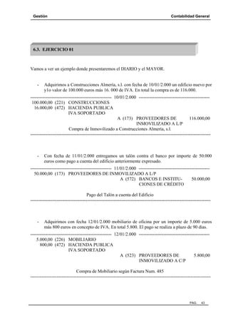 Gestión Contabilidad General
PAG. 43
Vamos a ver un ejemplo donde presentaremos el DIARIO y el MAYOR.
- Adquirimos a Construcciones Almería, s.l. con fecha de 10/01/2.000 un edificio nuevo por
y1o valor de 100.000 euros más 16. 000 de IVA. En total la compra es de 116.000.
----------------------------------------------------- 10/01/2.000 ----------------------------------------------
100.000,00 (221) CONSTRUCCIONES
16.000,00 (472) HACIENDA PUBLICA
IVA SOPORTADO
A (173) PROVEEDORES DE 116.000,00
INMOVILIZADO A L/P
Compra de Inmovilizado a Construcciones Almería, s.l.
---------------------------------------------------------------------------------------------------------------------
- Con fecha de 11/01/2.000 entregamos un talón contra el banco por importe de 50.000
euros como pago a cuenta del edificio anteriormente expresado.
----------------------------------------------------- 11/01/2.000 ----------------------------------------------
50.000,00 (173) PROVEEDORES DE INMOVILIZADO A L/P
A (572) BANCOS E INSTITU- 50.000,00
CIONES DE CRÉDITO
Pago del Talón a cuenta del Edificio
---------------------------------------------------------------------------------------------------------------------
- Adquirimos con fecha 12/01/2.000 mobiliario de oficina por un importe de 5.000 euros
más 800 euros en concepto de IVA. En total 5.800. El pago se realiza a plazo de 90 días.
----------------------------------------------------- 12/01/2.000 ----------------------------------------------
5.000,00 (226) MOBILIARIO
800,00 (472) HACIENDA PUBLICA
IVA SOPORTADO
A (523) PROVEEDORES DE 5.800,00
INMOVILIZADO A C/P
Compra de Mobiliario según Factura Num. 485
---------------------------------------------------------------------------------------------------------------------
6.3. EJERCICIO 01
 