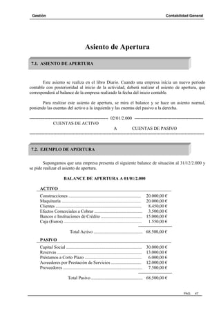 Gestión Contabilidad General
PAG. 47
Asiento de Apertura
Este asiento se realiza en el libro Diario. Cuando una empresa inicia un nuevo período
contable con posterioridad al inicio de la actividad, deberá realizar el asiento de apertura, que
corresponderá al balance de la empresa realizado la fecha del inicio contable.
Para realizar este asiento de apertura, se mira el balance y se hace un asiento normal,
poniendo las cuentas del activo a la izquierda y las cuentas del pasivo a la derecha.
----------------------------------------------------- 02/01/2.000 ----------------------------------------------
CUENTAS DE ACTIVO
A CUENTAS DE PASIVO
---------------------------------------------------------------------------------------------------------------------
Supongamos que una empresa presenta el siguiente balance de situación al 31/12/2.000 y
se pide realizar el asiento de apertura.
BALANCE DE APERTURA A 01/01/2.000
ACTIVO
Construcciones ................................................................. 20.000,00 €
Maquinaria ....................................................................... 20.000,00 €
Clientes ............................................................................. 8.450,00 €
Efectos Comerciales a Cobrar ........................................... 3.500,00 €
Bancos e Instituciones de Crédito ..................................... 15.000,00 €
Caja (Euros) ...................................................................... 1.550,00 €
Total Activo ............................................ 68.500,00 €
PASIVO
Capital Social .................................................................... 30.000,00 €
Reservas ............................................................................ 13.000,00 €
Préstamos a Corto Plazo ................................................... 6.000,00 €
Acreedores por Prestación de Servicios ........................... 12.000,00 €
Proveedores ....................................................................... 7.500,00 €
Total Pasivo .............................................. 68.500,00 €
7.1. ASIENTO DE APERTURA
7.2. EJEMPLO DE APERTURA
 