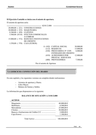Gestión Contabilidad General
PAG. 48
El Ejercicio Contable se inicia con el asiento de apertura.
El asiento de apertura sería:
----------------------------------------------------- 02/01/2.000 -----------------------------------------------
20.000,00 ( 221) CONSTRUCCIONES
20.000,00 ( 223) MAQUINARIA
8.540,00 ( 430) CLIENTES
3.500,00 (4310) EFECTOS COMERCIALES
A COBRAR
15.000,00 ( 572) BANCOS E INSTITUCIONES
DE CRÉDITO
1.550,00 ( 570) CAJA (EUROS)
A (102) CAPITAL SOCIAL 30.000,00
(112) RESERVAS 13.000,00
(520) PRÉSTAMOS C/P CON 6.000,00
ENTIDADES DE CREDITO
(410) ACREEDORES POR 12.000,00
PRESTAC. SERVICIOS
(400) PROVEEDORES 7.500,00
Por el asiento de Apertura
----------------------------------------------------------------------------------------------------------------------
En este capítulo y los siguientes veremos un completo donde realizaremos:
- Asientos de apertura y Diario.
- Libro Mayor.
- Balance de Sumas y Saldos.
La información que disponemos es la siguiente:
BALANCE DE SITUACIÓN A 31/01/2.000
ACTIVO
Maquinaria ....................................................................... 40.000,00 €
Mobiliario ......................................................................... 8.500,00 €
Mercaderías ...................................................................... 25.000,00 €
Clientes ............................................................................. 30.000,00 €
Bancos e Instituciones de Crédito C/C ............................. 2.000,00 €
Caja (Euros) ...................................................................... 1.100,00 €
Total Activo ............................................ 106.600,00 €
7.3. EJERCICIO: CONFECCIÓN DEL DIARIO
 
