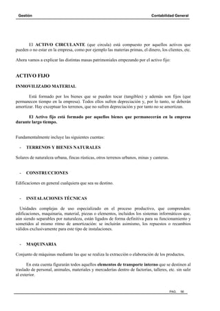 Gestión Contabilidad General
PAG. 56
El ACTIVO CIRCULANTE (que circula) está compuesto por aquellos activos que
pueden o no estar en la empresa, como por ejemplo las materias primas, el dinero, los clientes, etc.
Ahora vamos a explicar las distintas masas patrimoniales empezando por el activo fijo:
ACTIVO FIJO
INMOVILIZADO MATERIAL
Está formado por los bienes que se pueden tocar (tangibles) y además son fijos (que
permanecen tiempo en la empresa). Todos ellos sufren depreciación y, por lo tanto, se deberán
amortizar. Hay exceptuar los terrenos, que no sufren depreciación y por tanto no se amortizan.
El Activo fijo está formado por aquellos bienes que permanecerán en la empresa
durante largo tiempo.
Fundamentalmente incluye las siguientes cuentas:
- TERRENOS Y BIENES NATURALES
Solares de naturaleza urbana, fincas rústicas, otros terrenos urbanos, minas y canteras.
- CONSTRUCCIONES
Edificaciones en general cualquiera que sea su destino.
- INSTALACIONES TÉCNICAS
Unidades complejas de uso especializado en el proceso productivo, que comprenden:
edificaciones, maquinaria, material, piezas o elementos, incluidos los sistemas informáticos que,
aún siendo separables por naturaleza, están ligados de forma definitiva para su funcionamiento y
sometidos al mismo ritmo de amortización: se incluirán asimismo, los repuestos o recambios
válidos exclusivamente para este tipo de instalaciones.
- MAQUINARIA
Conjunto de máquinas mediante las que se realiza la extracción o elaboración de los productos.
En esta cuenta figurarán todos aquellos elementos de transporte interno que se destinen al
traslado de personal, animales, materiales y mercaderías dentro de factorías, talleres, etc. sin salir
al exterior.
 