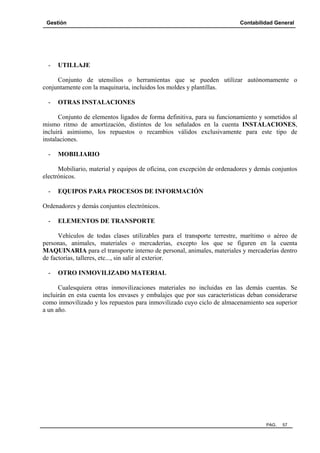 Gestión Contabilidad General
PAG. 57
- UTILLAJE
Conjunto de utensilios o herramientas que se pueden utilizar autónomamente o
conjuntamente con la maquinaria, incluidos los moldes y plantillas.
- OTRAS INSTALACIONES
Conjunto de elementos ligados de forma definitiva, para su funcionamiento y sometidos al
mismo ritmo de amortización, distintos de los señalados en la cuenta INSTALACIONES,
incluirá asimismo, los repuestos o recambios válidos exclusivamente para este tipo de
instalaciones.
- MOBILIARIO
Mobiliario, material y equipos de oficina, con excepción de ordenadores y demás conjuntos
electrónicos.
- EQUIPOS PARA PROCESOS DE INFORMACIÓN
Ordenadores y demás conjuntos electrónicos.
- ELEMENTOS DE TRANSPORTE
Vehículos de todas clases utilizables para el transporte terrestre, marítimo o aéreo de
personas, animales, materiales o mercaderías, excepto los que se figuren en la cuenta
MAQUINARIA para el transporte interno de personal, animales, materiales y mercaderías dentro
de factorías, talleres, etc..., sin salir al exterior.
- OTRO INMOVILIZADO MATERIAL
Cualesquiera otras inmovilizaciones materiales no incluidas en las demás cuentas. Se
incluirán en esta cuenta los envases y embalajes que por sus características deban considerarse
como inmovilizado y los repuestos para inmovilizado cuyo ciclo de almacenamiento sea superior
a un año.
 