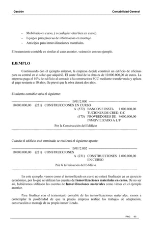 Gestión Contabilidad General
PAG. 60
- Mobiliario en curso, ( o cualquier otro bien en curso).
- Equipos para proceso de información en montaje.
- Anticipos para inmovilizaciones materiales.
El tratamiento contable es similar al caso anterior, veámoslo con un ejemplo.
EJEMPLO
Continuando con el ejemplo anterior, la empresa decide construir un edificio de oficinas
para su central en el solar que adquirió. El coste final de la obra es de 10.000.000,00 de euros. La
empresa paga el 10% de edificio al contado a la constructora FCC mediante transferencia y aplaza
el pago restante a 10 años. Se prevé que la obra durará dos años.
El asiento contable sería el siguiente:
----------------------------------------------------- 10/01/2.000 --------------------------------------------
10.000.000,00 (231) CONSTRUCCIONES EN CURSO
A (572) BANCOS E INSTI- 1.000.000,00
TUCIONES DE CRED. C/C
(173) PROVEEDORES DE 9.000.000,00
INMOVILIZADO A L/P
Por la Construcción del Edificio
------------------------------------------------------------------------------------------------------------------
Cuando el edificio esté terminado se realizará el siguiente apunte:
----------------------------------------------------- 10/01/2.002 --------------------------------------------
10.000.000,00 (221) CONSTRUCCIONES
A (231) CONSTRUCCIONES 1.000.000,00
EN CURSO
Por la terminación del Edificio
------------------------------------------------------------------------------------------------------------------
En este ejemplo, vemos como el inmovilizado en curso no estará finalizado en un ejercicio
económico, por lo que se utilizan las cuentas de Inmovilizaciones materiales en curso. De no ser
así, hubiéramos utilizado las cuentas de Inmovilizaciones materiales como vimos en el ejemplo
anterior.
Para finalizar con el tratamiento contable de las inmovilizaciones materiales, vamos a
contemplar la posibilidad de que la propia empresa realice los trabajos de adaptación,
construcción o montaje de su propio inmovilizado.
 