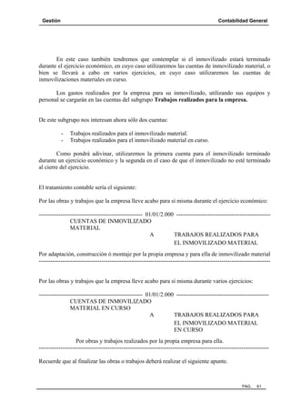 Gestión Contabilidad General
PAG. 61
En este caso también tendremos que contemplar si el inmovilizado estará terminado
durante el ejercicio económico, en cuyo caso utilizaremos las cuentas de inmovilizado material, o
bien se llevará a cabo en varios ejercicios, en cuyo caso utilizaremos las cuentas de
inmovilizaciones materiales en curso.
Los gastos realizados por la empresa para su inmovilizado, utilizando sus equipos y
personal se cargarán en las cuentas del subgrupo Trabajos realizados para la empresa.
De este subgrupo nos interesan ahora sólo dos cuentas:
- Trabajos realizados para el inmovilizado material.
- Trabajos realizados para el inmovilizado material en curso.
Como pondrá adivinar, utilizaremos la primera cuenta para el inmovilizado terminado
durante un ejercicio económico y la segunda en el caso de que el inmovilizado no esté terminado
al cierre del ejercicio.
El tratamiento contable sería el siguiente:
Por las obras y trabajos que la empresa lleve acabo para sí misma durante el ejercicio económico:
----------------------------------------------------- 01/01/2.000 ------------------------------------------------
CUENTAS DE INMOVILIZADO
MATERIAL
A TRABAJOS REALIZADOS PARA
EL INMOVILIZADO MATERIAL
Por adaptación, construcción ó montaje por la propia empresa y para ella de inmovilizado material
----------------------------------------------------------------------------------------------------------------------
Por las obras y trabajos que la empresa lleve acabo para sí misma durante varios ejercicios:
----------------------------------------------------- 01/01/2.000 -----------------------------------------------
CUENTAS DE INMOVILIZADO
MATERIAL EN CURSO
A TRABAJOS REALIZADOS PARA
EL INMOVILIZADO MATERIAL
EN CURSO
Por obras y trabajos realizados por la propia empresa para ella.
---------------------------------------------------------------------------------------------------------------------
Recuerde que al finalizar las obras o trabajos deberá realizar el siguiente apunte.
 