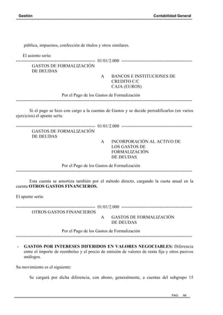 Gestión Contabilidad General
PAG. 66
pública, impuestos, confección de títulos y otros similares.
El asiento sería:
----------------------------------------------------- 01/01/2.000 -----------------------------------------------
GASTOS DE FORMALIZACIÓN
DE DEUDAS
A BANCOS E INSTITUCIONES DE
CREDITO C/C
CAJA (EUROS)
Por el Pago de los Gastos de Formalización
---------------------------------------------------------------------------------------------------------------------
Si el pago se hizo con cargo a la cuentas de Gastos y se decide periodificarlos (en varios
ejercicios) el apunte sería:
----------------------------------------------------- 01/01/2.000 -----------------------------------------------
GASTOS DE FORMALIZACIÓN
DE DEUDAS
A INCORPORACIÓN AL ACTIVO DE
LOS GASTOS DE
FORMALIZACIÓN
DE DEUDAS
Por el Pago de los Gastos de Formalización
---------------------------------------------------------------------------------------------------------------------
Esta cuenta se amortiza también por el método directo, cargando la cuota anual en la
cuenta OTROS GASTOS FINANCIEROS.
El apunte sería:
----------------------------------------------------- 01/01/2.000 -----------------------------------------------
OTROS GASTOS FINANCIEROS
A GASTOS DE FORMALIZACIÓN
DE DEUDAS
Por el Pago de los Gastos de Formalización
---------------------------------------------------------------------------------------------------------------------
- GASTOS POR INTERESES DIFERIDOS EN VALORES NEGOCIABLES: Diferencia
entre el importe de reembolso y el precio de emisión de valores de renta fija y otros pasivos
análogos.
Su movimiento es el siguiente:
Se cargará por dicha diferencia, con abono, generalmente, a cuentas del subgrupo 15
 