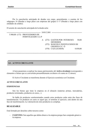 Gestión Contabilidad General
PAG. 68
Por la cancelación anticipada de deudas con cargo, generalmente, a cuentas de los
subgrupos 16 (Deudas a largo plazo con empresas del grupo) o 17 (Deudas a largo plazo con
entidades de crédito).
El asiento de cancelación anticipada de la deuda sería:
----------------------------------------------------- 10/01/2.001 -----------------------------------------------
5.900,00 (173) PROVEEDORES DE
INMOVILIZADO A L/P
A (272) GASTOS POR INTERESES 50,00
DIFERIDOS
(572) BANCOS E INSTITUCIONES DE
CREDITO C/C Ó
(570) CAJA (EUROS) 8.850,00
---------------------------------------------------------------------------------------------------------------------
A hora pasaremos a explicar las masas patrimoniales del Activo circulante (corresponde a
elementos o bienes que se convertirán presumiblemente en dinero a lo sumo en 12 meses).
El Activo Circulante se transforma durante el Ejercicio económico en Circulante.
ACTIVO CIRCULANTE
EXISTENCIAS
Son los bienes que tiene la empresa en el almacén (materias primas, mercaderías,
productos terminados, productos en curso,...).
Se habla de productos semiterminados cuando estos productos están entre dos fases de
transformación. Un producto en curso es aquel que, al terminar el ejercicio, está dentro de una
fase de transformación. La valoración de estos productos es compleja.
REALIZABLE
Está formado por derechos sobre terceros como:
- CLIENTES: Son aquellos que deben dinero a la empresa porque han comprado género a
la empresa.
8.3. ACTIVO CIRCULANTE
 