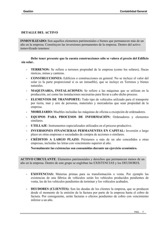 Gestión Contabilidad General
PAG. 7
DETALLE DEL ACTIVO
Debe tener presente que la cuenta construcciones sólo se valora el precio del Edificio
sin solar.
- TERRENOS: Se refiere a terrenos propiedad de la empresa (como los solares), fincas
rústicas, minas y canteras.
- CONSTRUCCIONES: Edificios o construcciones en general. No se incluye el valor del
solar (o la parte proporcional si es un inmueble), que se incluye en Terrenos y bienes
naturales.
- MAQUINARIA, INSTALACIONES: Se refiere a las máquinas que se utilizan en la
producción, así como las instalaciones necesarias para llevar a cabo dicho proceso.
- ELEMENTOS DE TRANSPORTE: Todo tipo de vehículos utilizado para el transporte
por tierra, mar y aire de personas, materiales y mercaderías que sean propiedad de la
empresa.
- MOBILIARIO: Muebles incluidas las máquinas de oficina a excepción de ordenadores.
- EQUIPOS PARA PROCESOS DE INFORMACIÓN: Ordenadores y elementos
similares.
- UTILLAJE: Instrumentos especializados utilizados en el proceso productivo.
- INVERSIONES FINANCIERAS PERMANENTES EN CAPITAL: Inversión a largo
plazo en otras empresas o sociedades de compra de acciones o similares.
- CRÉDITOS A LARGO PLAZO: Préstamos a más de un año concedidos a otras
empresas, incluidas las letras con vencimiento superior al año.
Normalmente las existencias son consumidas durante un ejercicio económico.
.
- EXISTENCIAS: Materias primas para su transformación o venta. Por ejemplo las
existencias de una fábrica de vehículos serán los vehículos producidos pendientes de
venta, las de los vehículos pendientes de terminar y los vehículos acabados.
- DEUDORES (CLIENTES): Son las deudas de los clientes la empresa, que se producen
desde el momento de la emisión de la factura por parte de la empresa hasta el cobro de
factura. Por consiguiente, serán facturas o efectos pendientes de cobro con vencimiento
inferior a un año.
INMOVILIZADO: Son aquellos elementos patrimoniales o bienes que permanecen más de un
año en la empresa. Constituyen las inversiones permanentes de la empresa. Dentro del activo
inmovilizado tenemos:
ACTIVO CIRCULANTE: Elementos patrimoniales y derechos que permanecen menos de un
año en la empresa. Dentro de este grupo se engloban las EXISTENCIAS y los DEUDORES.
 