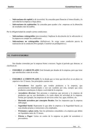 Gestión Contabilidad General
PAG. 74
- Subvenciones de capital (o de inversión): Se conceden para financiar el inmovilizado y la
actividad de la empresa a largo plazo.
- Subvenciones de explotación: Se conceden para ayudar a las empresas en la obtención
de resultados más favorables.
Por la obligatoriedad de cumplir ciertas condiciones:
- Subvenciones reintegrables (provisionales): Implican la devolución de la subvención si
la empresa no cumple las condiciones.
- Subvenciones no reintegrables (definitivas): Se exige como condición previa la
realización de la condición (Por ejemplo. Construir un polideportivo.).
Son deudas contraídas por la empresa frente a terceros. Según el período que abarcan, se
clasifican en:
- EXIGIBLE A LARGO PLAZO: Está formado por deudas de la empresa, pero que tiene
que satisfacerlas a más de un año.
- EXIGIBLE A CORTO PLAZO: Es la deuda que se tiene que devolver en un plazo no
superior a los 12 meses. Sus principales cuentas son:
- Proveedores: Son aquellos que venden productos a la empresa, que
posteriormente (transformados o no) son vendidos por ésta, siempre que estos
productos constituyan el objeto o actividad de la empresa.
- Acreedores diversos: Son personas o empresas que proveen a la empresa de
productos que no son destinados a la venta objeto de actividad de la empresa.
Serían, por ejemplo, las empresas de servicios como: luz, agua, teléfono, etc.
- Hacienda acreedora por conceptos fiscales: Son los impuestos que la empresa
debe pagar.
- Seguridad Social. Representa lo que debe la empresa a la Seguridad Social, ya
sean deudas propias o retenciones a los empleados.
- Préstamos a plazo corto. Son los préstamos concedidos a la empresa que deben
ser liquidados antes de 12 meses.
- Efectos a Pagar: Letras en contra de la empresa en poder de acreedores o
proveedores.
9.2. PASIVO EXIGIBLE
 