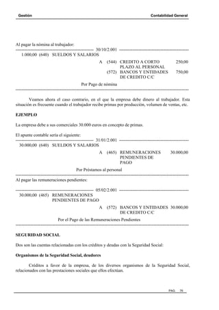 Gestión Contabilidad General
PAG. 76
Al pagar la nómina al trabajador:
----------------------------------------------------- 30/10/2.001 -----------------------------------------------
1.000,00 (640) SUELDOS Y SALARIOS
A (544) CREDITO A CORTO 250,00
PLAZO AL PERSONAL
(572) BANCOS Y ENTIDADES 750,00
DE CREDITO C/C
Por Pago de nómina
---------------------------------------------------------------------------------------------------------------------
Veamos ahora el caso contrario, en el que la empresa debe dinero al trabajador. Esta
situación es frecuente cuando el trabajador recibe primas por producción, volumen de ventas, etc.
EJEMPLO
La empresa debe a sus comerciales 30.000 euros en concepto de primas.
El apunte contable sería el siguiente:
----------------------------------------------------- 31/01/2.001 -----------------------------------------------
30.000,00 (640) SUELDOS Y SALARIOS
A (465) REMUNERACIONES 30.000,00
PENDIENTES DE
PAGO
Por Préstamos al personal
---------------------------------------------------------------------------------------------------------------------
Al pagar las remuneraciones pendientes:
----------------------------------------------------- 05/02/2.001 -----------------------------------------------
30.000,00 (465) REMUNERACIONES
PENDIENTES DE PAGO
A (572) BANCOS Y ENTIDADES 30.000,00
DE CREDITO C/C
Por el Pago de las Remuneraciones Pendientes
---------------------------------------------------------------------------------------------------------------------
SEGURIDAD SOCIAL
Dos son las cuentas relacionadas con los créditos y deudas con la Seguridad Social:
Organismos de la Seguridad Social, deudores
Créditos a favor de la empresa, de los diversos organismos de la Seguridad Social,
relacionados con las prestaciones sociales que ellos efectúan.
 
