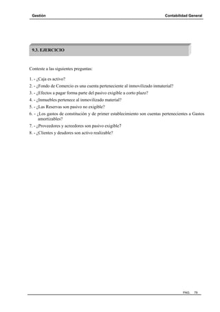 Gestión Contabilidad General
PAG. 79
Conteste a las siguientes preguntas:
1. - ¿Caja es activo?
2. - ¿Fondo de Comercio es una cuenta perteneciente al inmovilizado inmaterial?
3. - ¿Efectos a pagar forma parte del pasivo exigible a corto plazo?
4. - ¿Inmuebles pertenece al inmovilizado material?
5. - ¿Las Reservas son pasivo no exigible?
6. - ¿Los gastos de constitución y de primer establecimiento son cuentas pertenecientes a Gastos
amortizables?
7. - ¿Proveedores y acreedores son pasivo exigible7
8. - ¿Clientes y deudores son activo realizable?
9.3. EJERCICIO
 