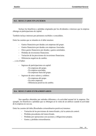 Gestión Contabilidad General
PAG. 83
Incluye los beneficios y pérdidas originados por los dividendos e intereses que la empresa
obtenga en participaciones de capital.
También incluye intereses por préstamos recibidos o concedidos.
Entre las cuentas que se situarán en el debe tenemos:
- Gastos financieros por deudas con empresas del grupo.
- Gastos financieros por deudas con empresas Asociadas.
- Otros gastos financieros por deudas y gastos asimilados.
- Pérdidas de inversiones financieras.
- Variación de las provisiones de inversiones financieras.
- Diferencias negativas de cambio.
... y en el haber:
- Ingresos de participaciones en capital:
- En empresas del grupo.
- En empresa asociadas.
- En empresas fuera del grupo.
- Ingresos de otros valores y créditos:
- En empresas del grupo.
- En otras empresas.
- Diferencias positivas de cambio.
Son aquellos obtenidos por métodos diferentes a la actividad normal de la empresa. Por
ejemplo, los beneficios o pérdidas que se obtengan en la venta de un edificio cuando la actividad
de la empresa no sea esa.
Entre las cuentas del debe (Resultados extraordinarios positivos) tenemos:
- Variación de las provisiones de inmovilizado y de la cartera de control.
- Pérdidas procedentes del inmovilizado.
- Pérdidas por operaciones con acciones y obligaciones propias.
- Gastos y pérdidas extraordinarias.
10.3. RESULTADOS FINANCIEROS
10.4. RESULTADOS EXTRAORDINARIOS
 