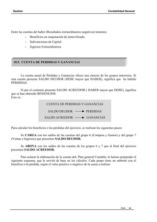 Gestión Contabilidad General
PAG. 84
Entre las cuentas del haber (Resultados extraordinarios negativos) tenemos:
- Beneficios en enajenación de inmovilizado.
- Subvenciones de Capital
- Ingresos Extraordinarios
La cuenta anual de Pérdidas y Ganancias ofrece una síntesis de los grupos anteriores. Sí
esta cuenta presenta SALDO DEUDOR (DEBE mayor que HABER), significa que ha habido
PÉRDIDAS.
Si por el contrario presenta SALDO ACREEDOR ( HABER mayor que DEBE), significa
que se han obtenido BENEFICIOS.
Esto es:
Para calcular los beneficios o las pérdidas del ejercicio, se realizan los siguientes pasos:
Se CARGA con los saldos de las cuentas del grupo 6 (Compras y Gastos) y del grupo 7
(Ventas e Ingresos) que presenten SALDO DEUDOR.
Se ABONA con los saldos de las cuentas de los grupos 6 y 7 que al final del ejercicio
presenten SALDO ACREEDOR.
Para aclarar la elaboración de la cuenta deL Plan general Contable, le hemos preparado el
siguiente esquema, que le servirá de base en los cálculos. Cada grupo tiene un subtotal con el
beneficio o la pérdida, según el valor positivo o negativo de la suma a realizar.
10.5. CUENTA DE PERDIDAS Y GANANCIAS
CUENTA DE PERDIDAS Y GANANCIAS
SALDO DEUDOR PERDIDAS
SALDO ACREEDOR GANANCIAS
 